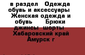  в раздел : Одежда, обувь и аксессуары » Женская одежда и обувь »  » Брюки, джинсы, шорты . Хабаровский край,Амурск г.